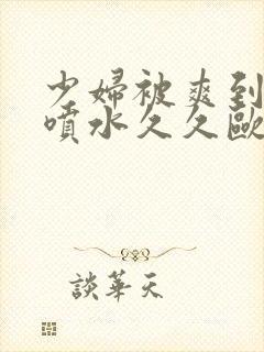 少妇被爽到高潮喷水久久欧美精品