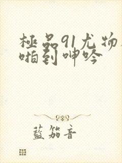 极品91尤物被啪到呻吟