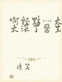 啊轻点灬太粗嗯太深了医生