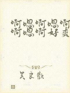 啊嗯啊嗯啊嗯啊啊嗯啊好爽好棒呀