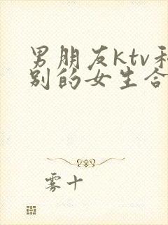 男朋友ktv和别的女生合唱