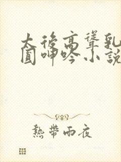 太后高耸乳峰浑圆呻吟小说