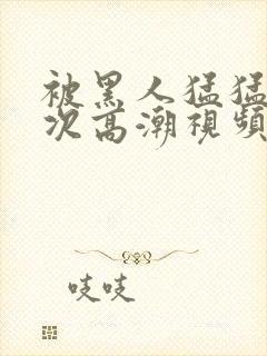 被黑人猛猛12次高潮视频