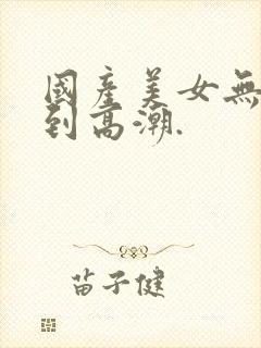 国产美女无套爽到高潮.