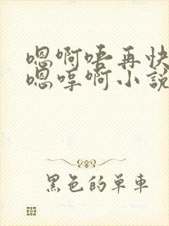 嗯啊唔再快点对嗯哼啊小说