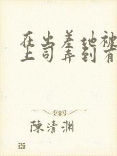 在出差地被变态上司弄到有感觉的女职工封面