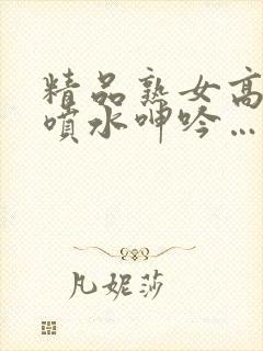 精品熟女高潮直喷水呻吟…