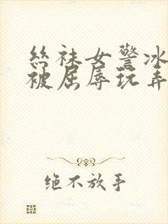 丝袜女警冰美人被屈辱玩弄