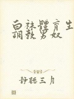 白袜体育生sm调教男奴