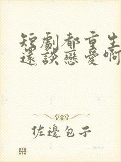 短剧都重生了谁还谈恋爱啊免费观看