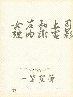 女友和上司出差被内谢电影