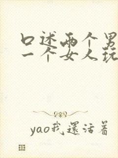 口述两个男人和一个女人玩3p