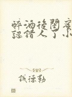 醉酒后闺蜜男友认错人了小说