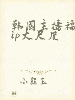 韩国主播福利vip大尺度