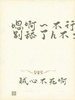 嗯啊～不行了h别舔了h不要了h