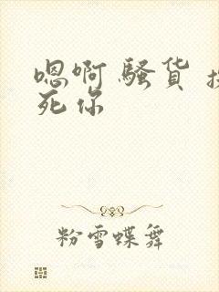 嗯啊 骚货 操死你