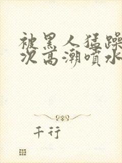 被黑人猛躁10次高潮喷水了