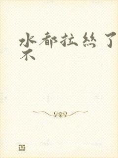 水都拉丝了还说不