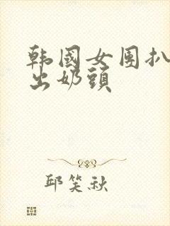 韩国女团扒胸露出奶头