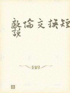 敌伦交换短篇小说