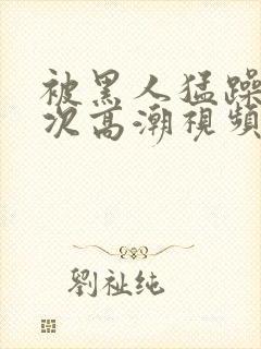 被黑人猛躁1o次高潮视频播放