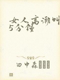 女人高潮叫床声5分钟