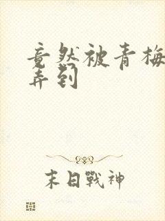 竟然被青梅竹马弄到