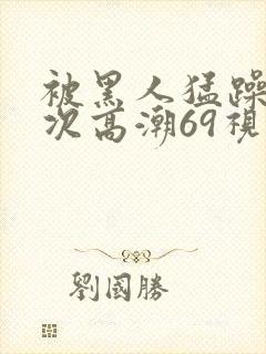 被黑人猛躁4o次高潮69视频