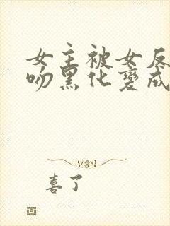 女主被女反派亲吻黑化变成仆人的小