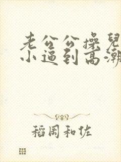 老公公操儿媳妇小逼到高潮