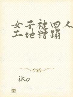 女子被四人拉进工地糟蹋