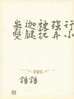 米迦被强行扒开双腿玩弄小说