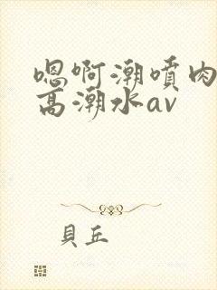 嗯啊潮喷肉失禁高潮水av
