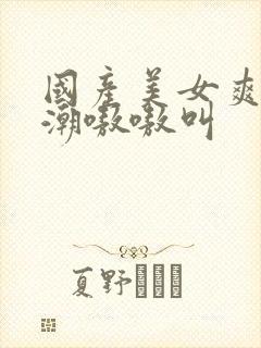 国产美女爽到高潮嗷嗷叫