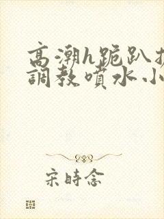 高潮h跪趴扩张调教喷水小叶