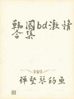 韩国bd激情大合集