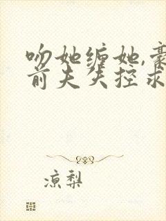 吻她缠她,豪门前夫失控求复合