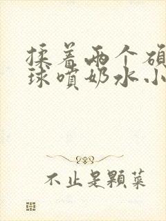 揉着两个硕大乳球喷奶水小说封面