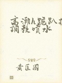 高潮h跪趴扩张调教喷水封面