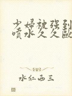 少妇被强到高潮喷水久久欧美精品