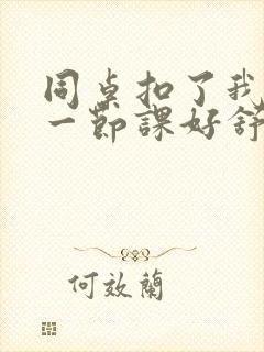 同桌扣了我下面一节课好舒服