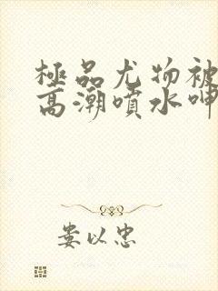 极品尤物被啪到高潮喷水呻吟