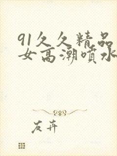 91久久精品美女高潮喷水app