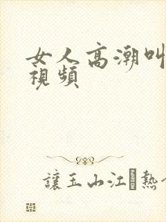 女人高潮叫床的视频