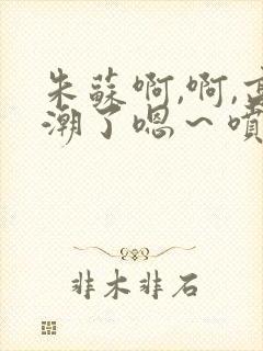 朱苏啊,啊,高潮了嗯～喷水了轻一点