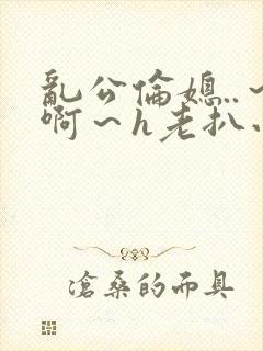 乱公伦媳..～啊～h老扒小说