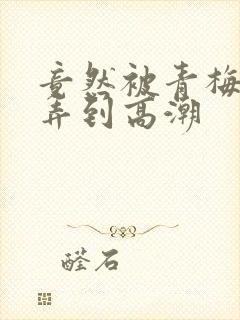 竟然被青梅竹马弄到高潮