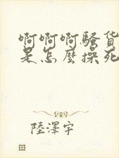 啊啊啊骚货看我是怎么操死你的