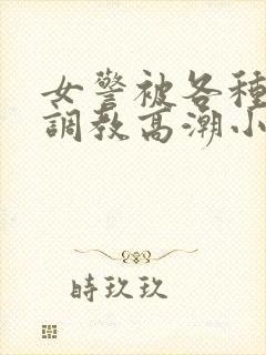 女警被各种刑具调教高潮小说