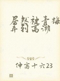 居然被青梅竹马弄到高潮